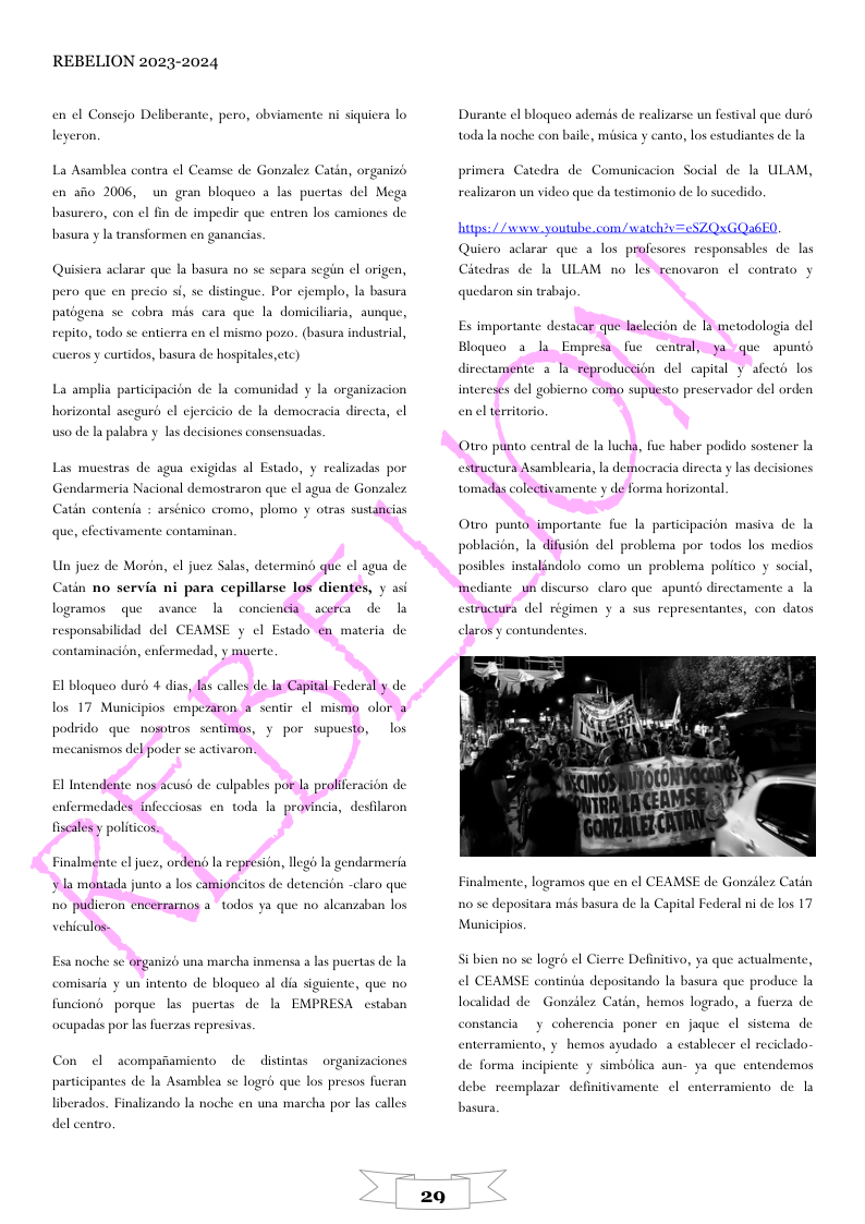 REBELION 2023-2024 en el Consejo Deliberante, pero, obviamente ni siquiera lo leyeran, La Asamblea contra el Ce mse de Gonzalez Catin, organizb. en a0 2006, un gran bloqueo a las puertas del Mega basurero, con el fin de impedic que entren los camiones de basura y I transformen en ganancis. Quisiera aclarar que la basura no se separa scgin el origen, pero que en precio si, se distingue. Por cjemplo, la basura patégena se cobra mis cara que la domiciliara, aunque, repito, todo se entierra en el mismo pozo. (basura industrial, cucros y curtidos, basura de hospitales,etc) La amplia participacion de la comunidad y la organizacion horizontal aseguré el cjercicio de la democracia directa, cl uso de I palabra y las decisiones consensuadas. Las muestras de agua exigidas al Estado, y realizadas por Gendarmeria Nacional demostraron que ¢l agua de Gonzalez Catén contenta : arsénico cromo, plomo y otras sustancias que, efectivamente contaminan, Un juez de Moron, el juez Salas, determing que ol agua de Catin no servia ni para cepillarse los dientes, y asi logramos que avance la conciendia_acefa de responsabilidad del CEAMSE y ¢l Estado en materia de contaminacion, enfermedad, y muerte Bl bloqueo durd 4 dias, I calles de I Capital Federaly de mecanismos del poder sc activaron. El Intendente nos acusé de culpables poe la praliferacion de enfermedades fnfecciosas en toda la provincia, desflaron fiscalesy politicos. vehiculos- Esa noche sc organizo una marcha inmensa a las puertas de la comisaria y un intento de blogueo al dia siguiente, que no EMPRESA cstaban funciond porque las pucrtas de la ocupadas por las fucrzas represivas Con ol acompafiamicnto de distintas organizaciones participantes de la Asamblea se logrd que los presos fucran liberados. Finalizando la noche en una marcha por las calles del centro. 29 Durante el bloguco ads nis de realizarse un festival que durd todala noche con baile, misica y canto, los estudiantes de la primera Catedra de Comunicacion Social de la ULAM, realizaron un video que da testimonio de lo sucedido. hutps:/ /s youtube com/waldh?y=cSZQGQA6ED. Citedras de la ULAM no les renovaron ¢l contrato y quedaron sin trabajo. Bloqueo 3 la Empresa. fue centrall ya que apunts en el erritorio. Otro punto central de la lucha, fue haber podido sostener la estructura Asamblearia, la democracia direeta y las decisiones tomadas coleativamente y de forma horizontal elaros y contundentes. Finalmente, logramos que en ¢l CEAMSE de Gonziles Catin no se depositara mis basura de la Capital Federal ni de los 17 Municipios. i bien no se logré el Cierre Definitivo, ya que actualmente, el CEAMSE continia depositando la basura que produce la localidad de Gonzdler Catin, hemos logrado, a fuerza de constancia y coherencia poner cn jaque el sistema de enterramicnto, y hemos ayudado 3 establecer el reciclado- de forma incipicnte y simbolica aun- ya que entendemos debe reemplazar definitivamente ¢l cnterramicnto de la basura,